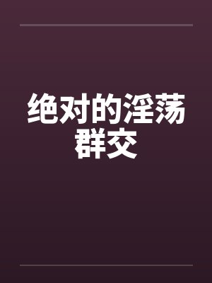 绝对的淫荡群交 绝对的淫荡群交