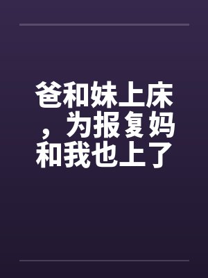 爸和妹上床,为报复妈和我也上了床 爸和妹上床,为报复妈和我也上了床