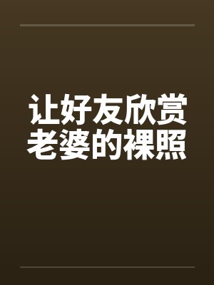 让好友欣赏老婆的裸照 让好友欣赏老婆的裸照