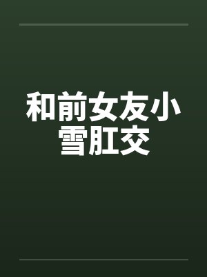 和前女友小雪肛交 和前女友小雪肛交